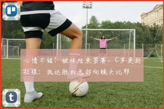 心情不错！被传结束罢赛，C罗更新社媒：抵达胜利总部向镜头比耶