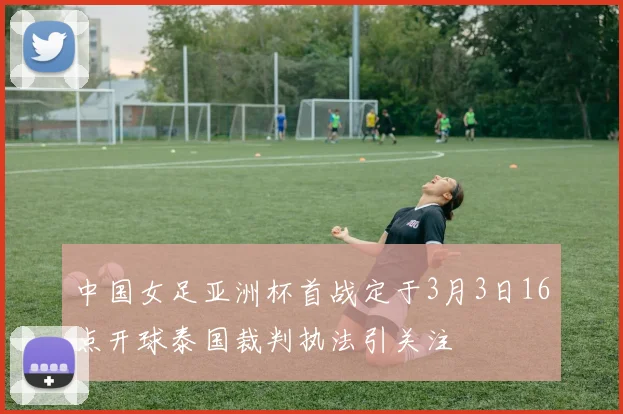 中国女足亚洲杯首战定于3月3日16点开球泰国裁判执法引关注