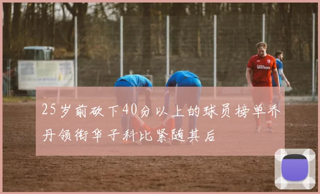25岁前砍下40分以上的球员榜单乔丹领衔华子科比紧随其后