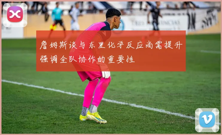 詹姆斯谈与东里化学反应尚需提升强调全队协作的重要性