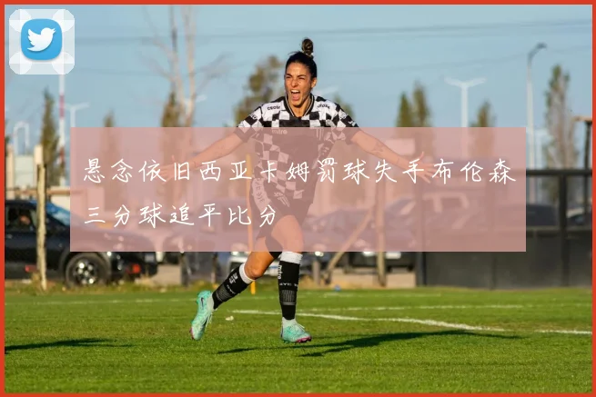 悬念依旧西亚卡姆罚球失手布伦森三分球追平比分