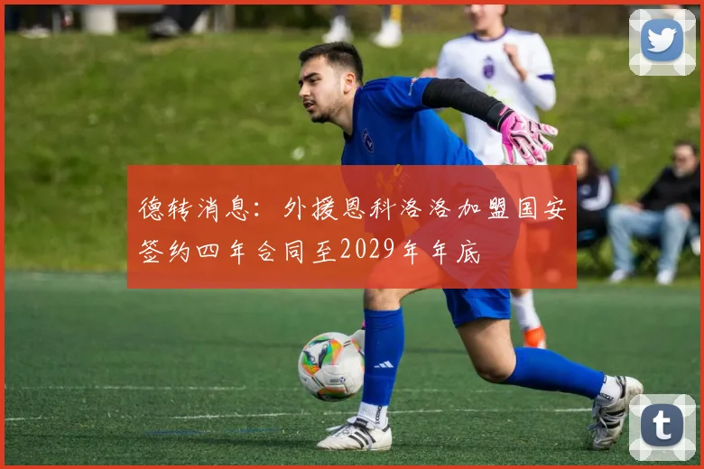 德转消息：外援恩科洛洛加盟国安签约四年合同至2029年年底