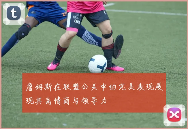 詹姆斯在联盟公关中的完美表现展现其高情商与领导力