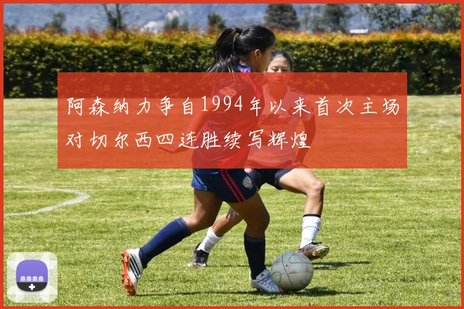 阿森纳力争自1994年以来首次主场对切尔西四连胜续写辉煌