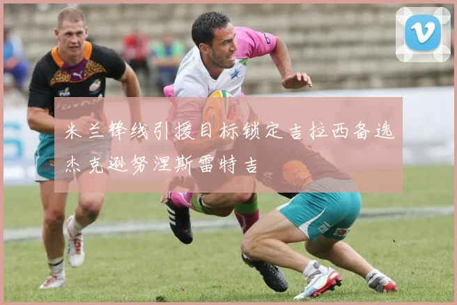 米兰锋线引援目标锁定吉拉西备选杰克逊努涅斯雷特吉