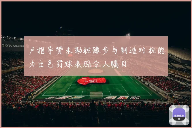卢指导赞米勒犹豫步与制造对抗能力出色罚球表现令人瞩目