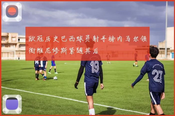 欧冠历史巴西球员射手榜内马尔领衔维尼修斯紧随其后