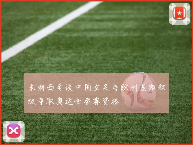 米利西奇谈中国女足与欧洲差距积极争取奥运会参赛资格