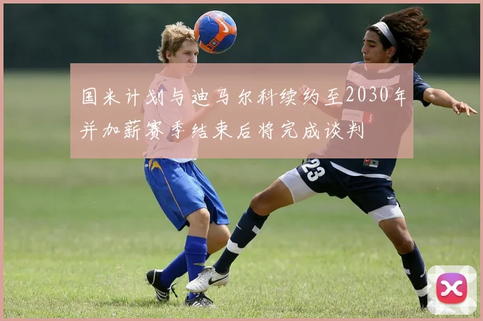 国米计划与迪马尔科续约至2030年并加薪赛季结束后将完成谈判