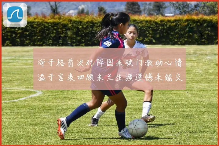 海于格首次对阵国米破门激动心情溢于言表回顾米兰生涯遗憾未能交锋