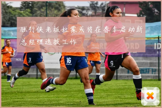 独行侠老板杜蒙或将在春季启动新总经理选拔工作