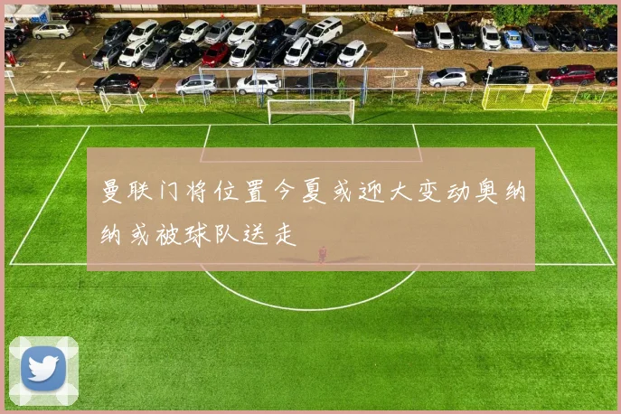 曼联门将位置今夏或迎大变动奥纳纳或被球队送走