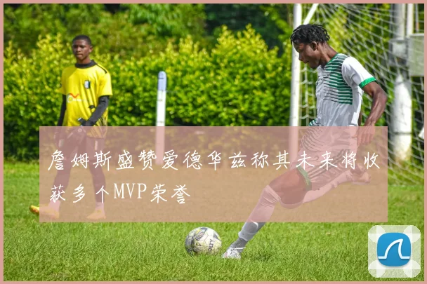 詹姆斯盛赞爱德华兹称其未来将收获多个MVP荣誉