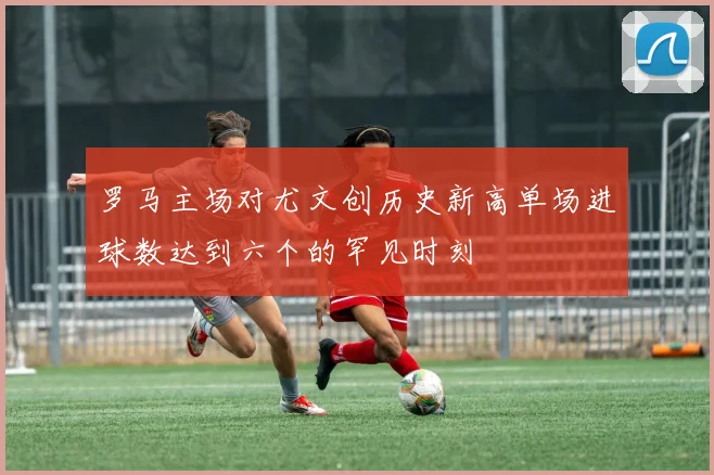 罗马主场对尤文创历史新高单场进球数达到六个的罕见时刻