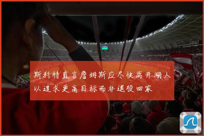 斯科特直言詹姆斯应尽快离开湖人以追求更高目标而非退役回家