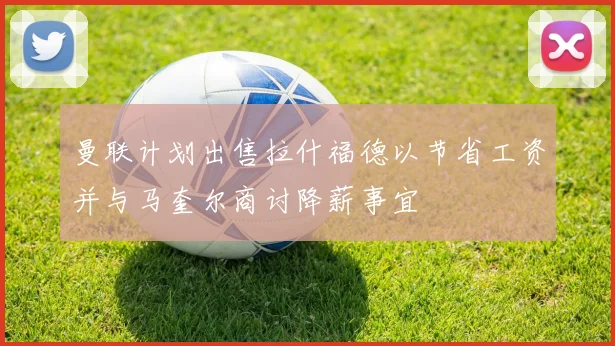 曼联计划出售拉什福德以节省工资并与马奎尔商讨降薪事宜