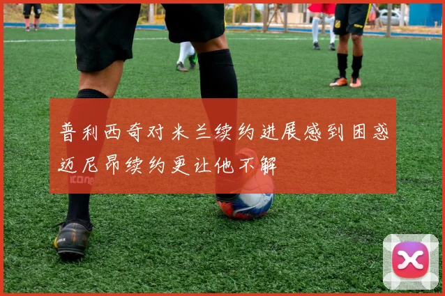普利西奇对米兰续约进展感到困惑迈尼昂续约更让他不解