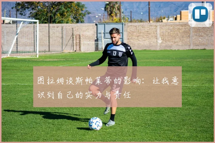 图拉姆谈斯帕莱蒂的影响：让我意识到自己的实力与责任